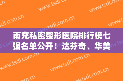 南充私密整形医院排行榜七强名单公开！达芬奇、华美等实力难分伯仲(南充口碑好的整形医院)
