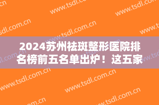 2024苏州祛斑整形医院排名榜前五名单出炉！这五家正规口碑好！而且性价比高
