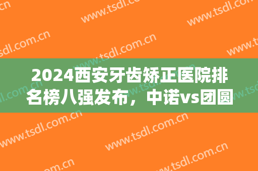 2024西安牙齿矫正医院排名榜八强发布，中诺vs团圆！口碑价格必看(西安矫牙最好的医院)