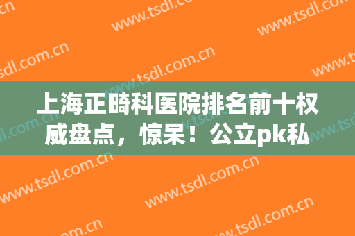 上海正畸科医院排名前十权威盘点，惊呆！公立pk私立名次大开眼界(上海比较好的正畸医院)
