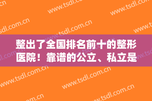 整出了全国排名前十的整形医院！靠谱的公立、私立是这10家~赶紧留存(整形最好的公立医院)