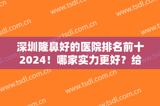深圳隆鼻好的医院排名前十2024！哪家实力更好？给出列表详细介绍选择！