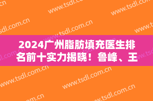 2024广州脂肪填充医生排名前十实力揭晓！鲁峰、王世虎、冯传波等哪个更好？
