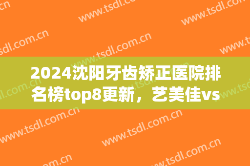 2024沈阳牙齿矫正医院排名榜top8更新，艺美佳vs米兰！整牙价格表公示(牙齿矫正沈阳哪家口腔医院好)