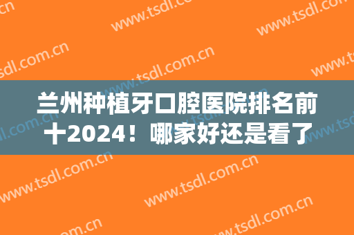 兰州种植牙口腔医院排名前十2024！哪家好还是看了各家实力再决定！(兰大口腔医院种植牙怎么样)