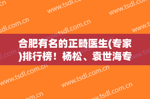 合肥有名的正畸医生(专家)排行榜！杨松、袁世海专业水平高,能排前七