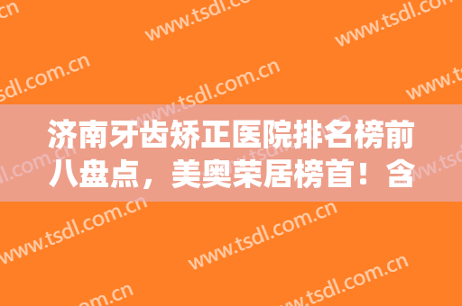 济南牙齿矫正医院排名榜前八盘点，美奥荣居榜首！含整牙价格明细表(济南整牙最好的医院)