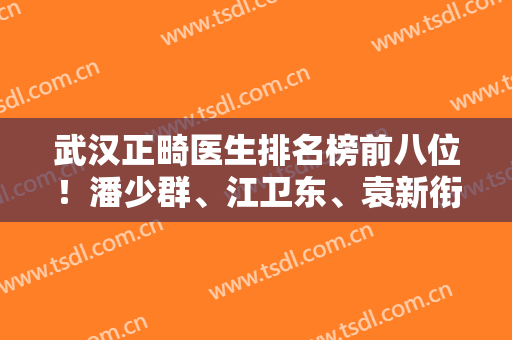 武汉正畸医生排名榜前八位！潘少群、江卫东、袁新衔个个都是整牙泰斗！