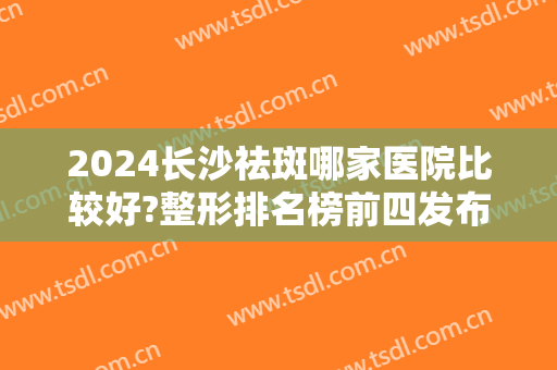 2024长沙祛斑哪家医院比较好?整形排名榜前四发布！华韩华美又拿榜一