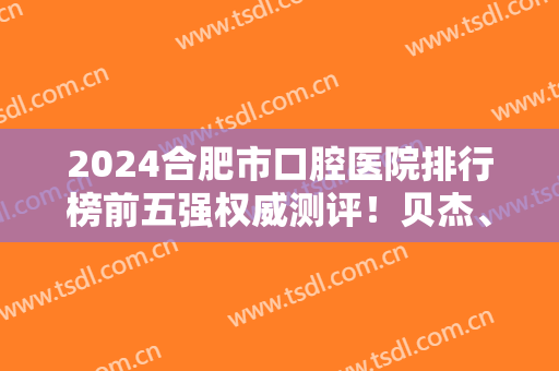 2024合肥市口腔医院排行榜前五强权威测评！贝杰、美奥怎么选？价格请查收