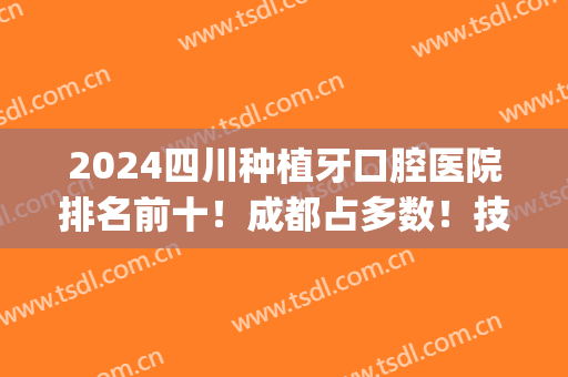 2024四川种植牙口腔医院排名前十！成都占多数！技术口碑相互对比！(四川口腔医院种植牙怎么样)