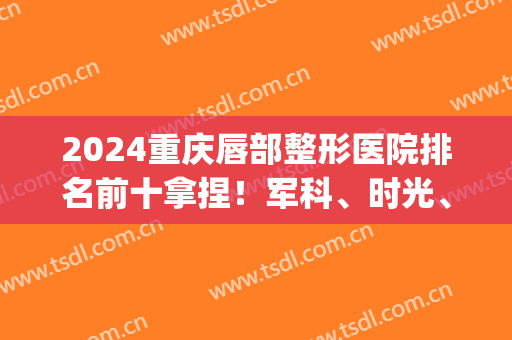 2024重庆唇部整形医院排名前十拿捏！军科、时光、华美等多次入围十强！(重庆医院整形外科排名)