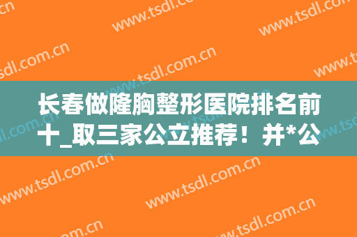 长春做隆胸整形医院排名前十_取三家公立推荐！并*公布价格收费表(长春隆胸最好的整形医院)