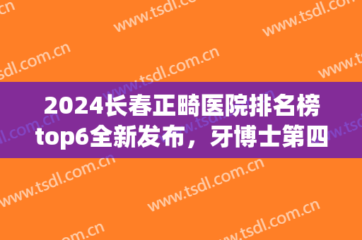 2024长春正畸医院排名榜top6全新发布，牙博士第四！榜一实至名归(长春市口腔医院正畸科哪位医生好)