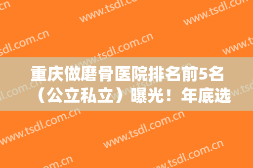 重庆做磨骨医院排名前5名（公立私立）曝光！年底选这几家不会错(磨骨出名的医院)