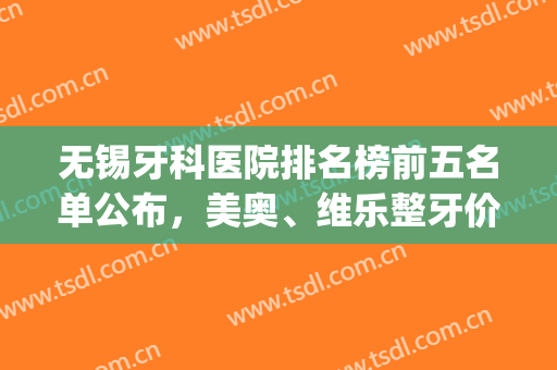 无锡牙科医院排名榜前五名单公布，美奥、维乐整牙价格表，点击查看(无锡看牙好的十大牙科医院)