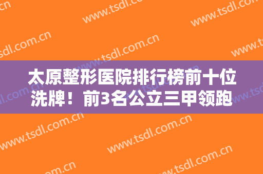 太原整形医院排行榜前十位洗牌！前3名公立三甲领跑！热门价格公开查