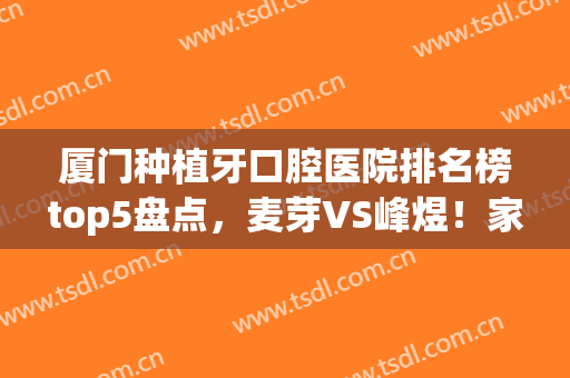 厦门种植牙口腔医院排名榜top5盘点，麦芽VS峰煜！家家榜上有名(厦门口腔种植牙医生谁厉害)