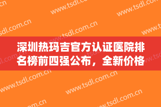 深圳热玛吉官方认证医院排名榜前四强公布，全新价格一览表来了(热玛吉 深圳三甲医院)