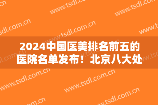 2024中国医美排名前五的医院名单发布！北京八大处、上海九院、四川华西等公立入围