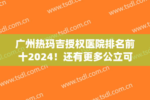 广州热玛吉授权医院排名前十2024！还有更多公立可选！实力新旧对比！(广州哪个医院做热玛吉好)