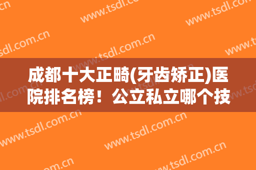 成都十大正畸(牙齿矫正)医院排名榜！公立私立哪个技术更好？