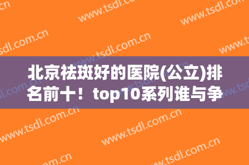 北京祛斑好的医院(公立)排名前十！top10系列谁与争锋？
