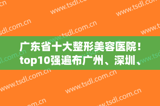 广东省十大整形美容医院！top10强遍布广州、深圳、东莞、佛山、惠州(广东十大整形医院排名)