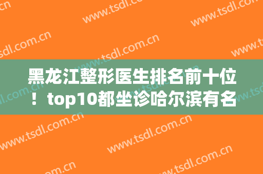 黑龙江整形医生排名前十位！top10都坐诊哈尔滨有名气的公私立机构中