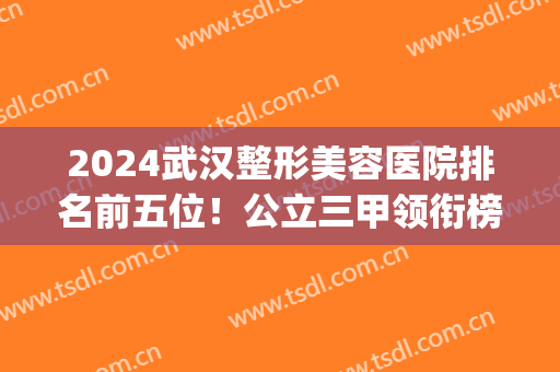 2024武汉整形美容医院排名前五位！公立三甲领衔榜首！医美top5各有特色