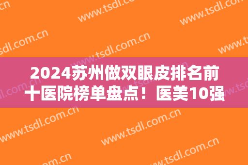 2024苏州做双眼皮排名前十医院榜单盘点！医美10强花落谁家？公立私立怎么选