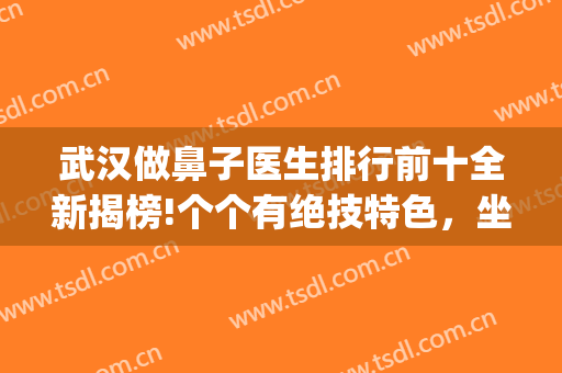 武汉做鼻子医生排行前十全新揭榜!个个有绝技特色，坐诊*私立放心(武汉最有名的鼻部整形医生)