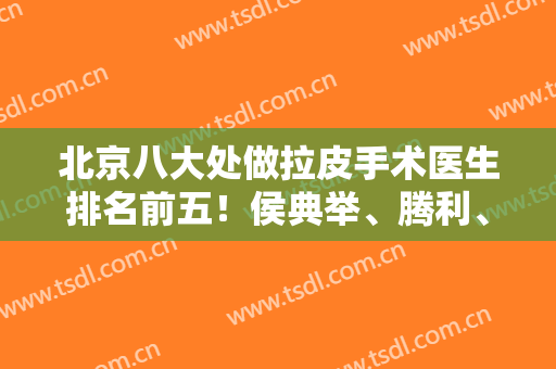 北京八大处做拉皮手术医生排名前五！侯典举、腾利、靳小雷等一争高下！