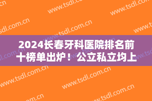 2024长春牙科医院排名前十榜单出炉！公立私立均上榜！这三家实力圈粉