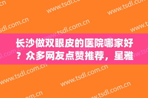 长沙做双眼皮的医院哪家好？众多网友点赞推荐，星雅、雅美实力不赖！(长沙那个医院做双眼皮做得最好)