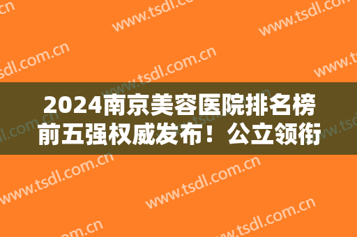 2024南京美容医院排名榜前五强权威发布！公立领衔榜首！私立这几家也入围