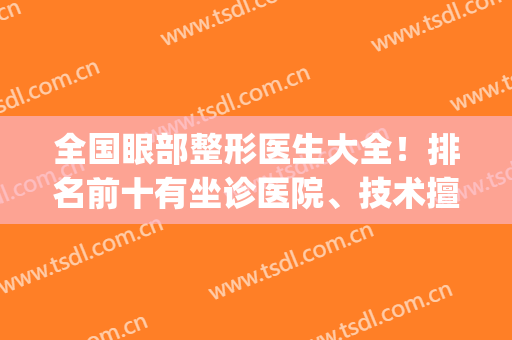 全国眼部整形医生大全！排名前十有坐诊医院、技术擅长等！(眼整形专家排名)