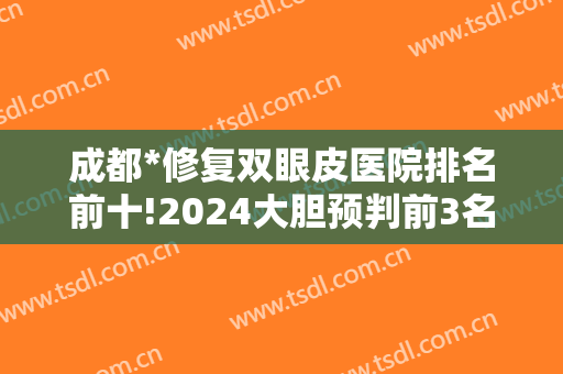 成都*修复双眼皮医院排名前十!2024大胆预判前3名是:西区/八大处/纽莱尹