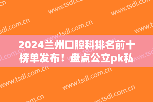 2024兰州口腔科排名前十榜单发布！盘点公立pk私立牙科！价格清单查询(兰州口腔医院排名榜)