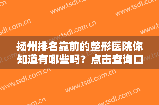 扬州排名靠前的整形医院你知道有哪些吗？点击查询口碑医院，华美、韩美、丽都等