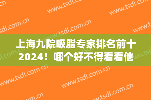 上海九院吸脂专家排名前十2024！哪个好不得看看他们的实力高低？(上海九院面部吸脂大概多少钱)