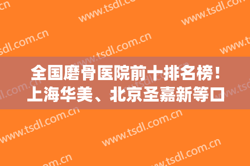 全国磨骨医院前十排名榜！上海华美、北京圣嘉新等口碑打响国内！(磨骨手术哪家医院最好圣嘉新)