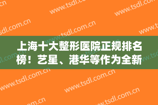 上海十大整形医院正规排名榜！艺星、港华等作为全新代表上榜！(上海排名前十整形医院)