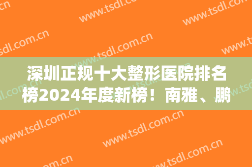 深圳正规十大整形医院排名榜2024年度新榜！南雅、鹏程、总医院等紧跟！(深圳前三大整容医院)