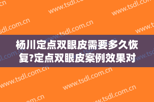 杨川定点双眼皮需要多久恢复?定点双眼皮案例效果对比图_上海交通大学医学院附属第九人民医院