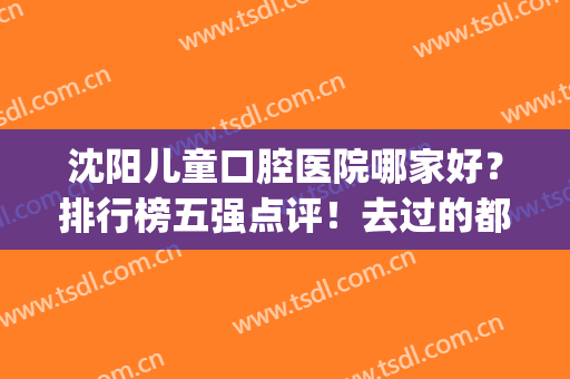 沈阳儿童口腔医院哪家好？排行榜五强点评！去过的都说好价格实惠(沈阳儿童口腔医院哪家最好)