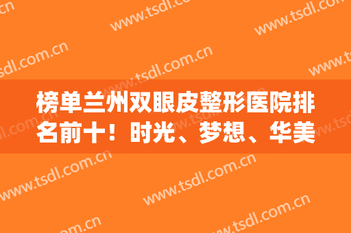 榜单兰州双眼皮整形医院排名前十！时光、梦想、华美等实力回归！(兰州哪家整形医院双眼皮做的好)