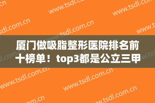 厦门做吸脂整形医院排名前十榜单！top3都是公立三甲！案例价格同步(厦门三甲整容医院)