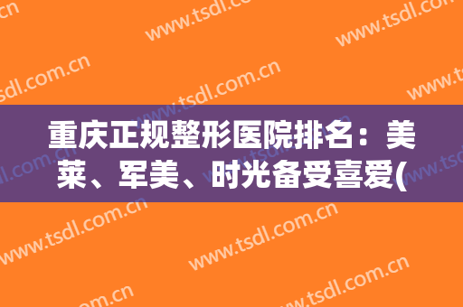重庆正规整形医院排名：美莱、军美、时光备受喜爱(重庆医美整形医院哪家好)