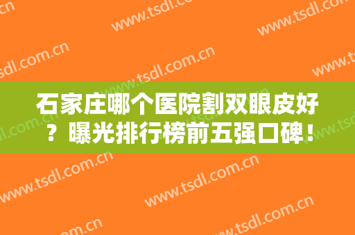 石家庄哪个医院割双眼皮好？曝光排行榜前五强口碑！含2024价格表自取